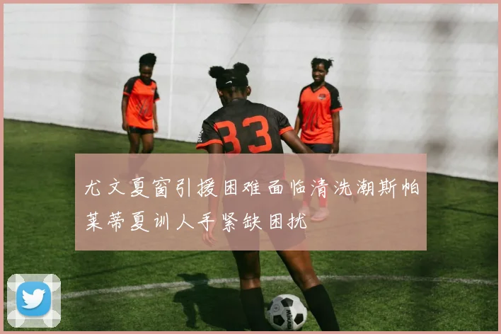 尤文夏窗引援困难面临清洗潮斯帕莱蒂夏训人手紧缺困扰