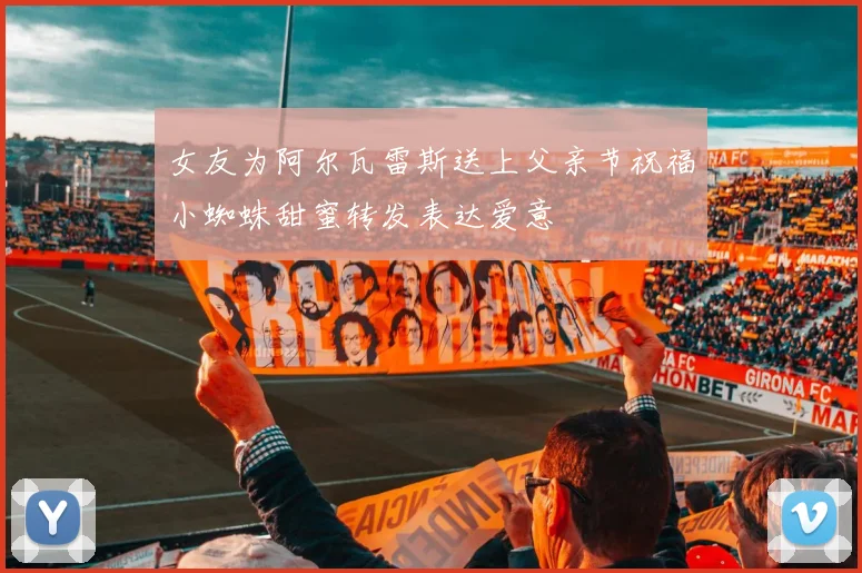 女友为阿尔瓦雷斯送上父亲节祝福小蜘蛛甜蜜转发表达爱意