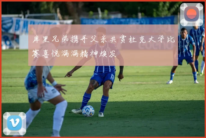库里兄弟携手父亲共赏杜克大学比赛喜悦满满精神焕发