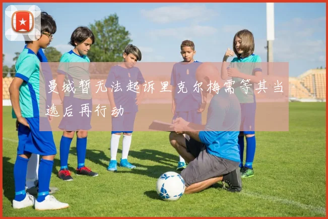 曼城暂无法起诉里克尔梅需等其当选后再行动