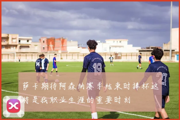 萨卡期待阿森纳赛季结束时捧杯这将是我职业生涯的重要时刻