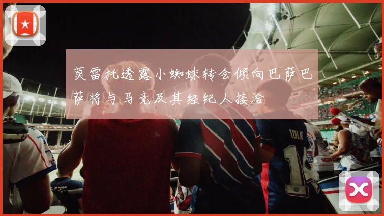 莫雷托透露小蜘蛛转会倾向巴萨巴萨将与马竞及其经纪人接洽