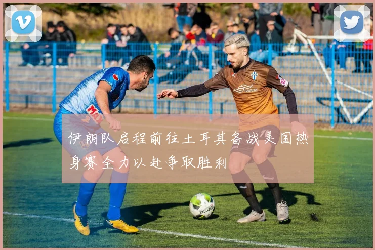 伊朗队启程前往土耳其备战美国热身赛全力以赴争取胜利