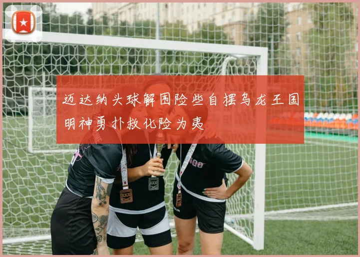 迈达纳头球解围险些自摆乌龙王国明神勇扑救化险为夷