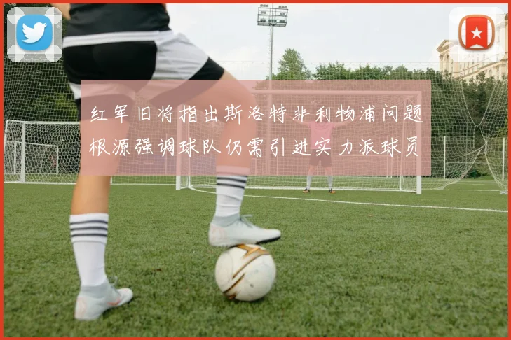 红军旧将指出斯洛特非利物浦问题根源强调球队仍需引进实力派球员