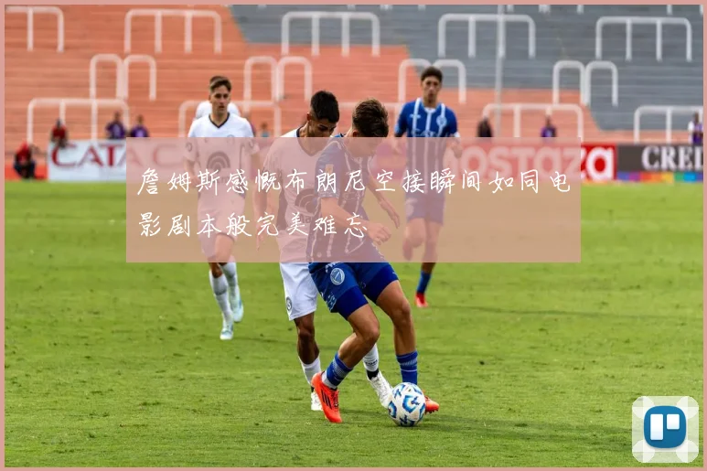 詹姆斯感慨布朗尼空接瞬间如同电影剧本般完美难忘